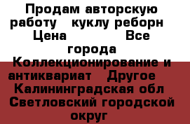 Продам авторскую работу - куклу-реборн › Цена ­ 27 000 - Все города Коллекционирование и антиквариат » Другое   . Калининградская обл.,Светловский городской округ 